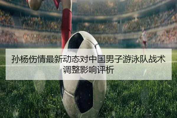 孙杨伤情最新动态对中国男子游泳队战术调整影响评析
