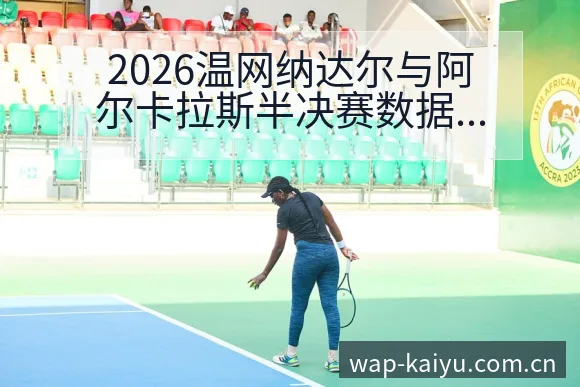 2026温网纳达尔与阿尔卡拉斯半决赛数据对比，权威解读赛事表现 - 开云